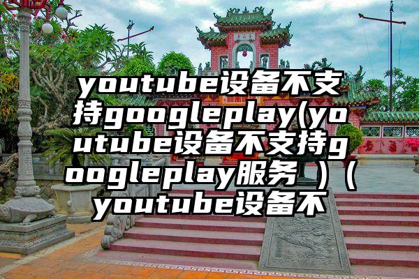 youtube设备不支持googleplay(youtube设备不支持googleplay服务 )（youtube设备不