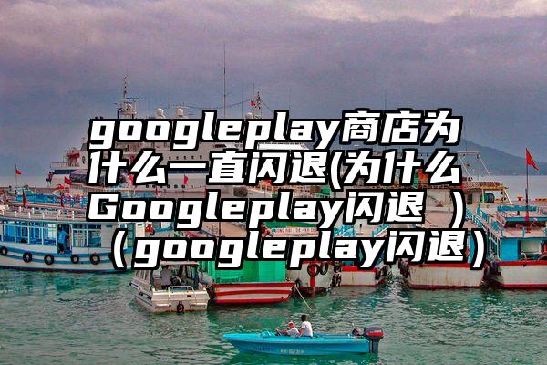 googleplay商店为什么一直闪退(为什么Googleplay闪退 )（googleplay闪退）