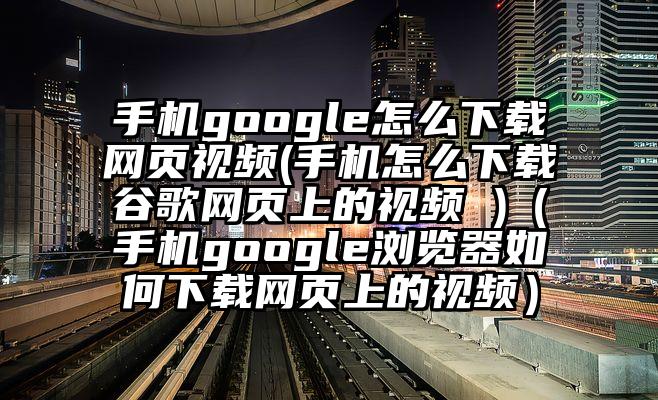 手机google怎么下载网页视频(手机怎么下载谷歌网页上的视频 )（手机google浏览器如何下载网页上的视频）