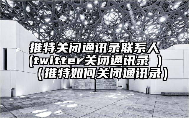 推特关闭通讯录联系人(twitter关闭通讯录 )（推特如何关闭通讯录）