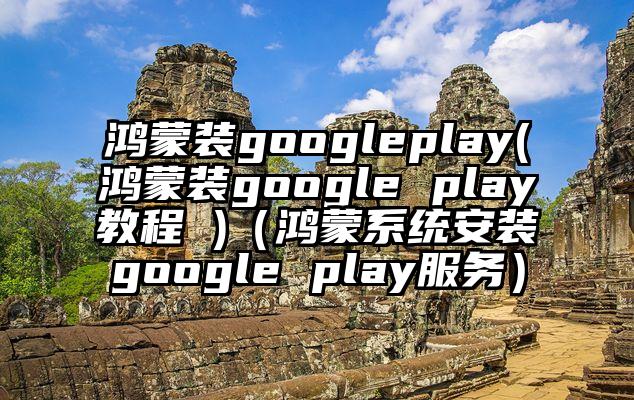 鸿蒙装googleplay(鸿蒙装google play教程 )（鸿蒙系统安装google play服务）