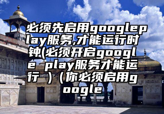必须先启用googleplay服务,才能运行时钟(必须开启google play服务才能运行 )（你必须启用google