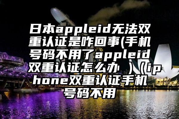 日本appleid无法双重认证是咋回事(手机号码不用了appleid双重认证怎么办 )（iphone双重认证手机号码不用
