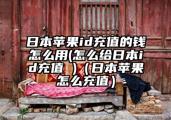 日本苹果id充值的钱怎么用(怎么给日本id充值 )（日本苹果怎么充值）