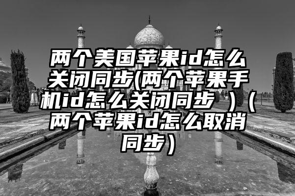两个美国苹果id怎么关闭同步(两个苹果手机id怎么关闭同步 )（两个苹果id怎么取消同步）