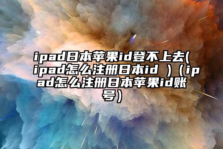 ipad日本苹果id登不上去(ipad怎么注册日本id )（ipad怎么注册日本苹果id账号）