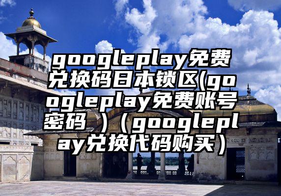 googleplay免费兑换码日本锁区(googleplay免费账号密码 )（googleplay兑换代码购买）