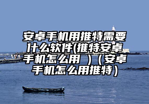 安卓手机用推特需要什么软件(推特安卓手机怎么用 )（安卓手机怎么用推特）