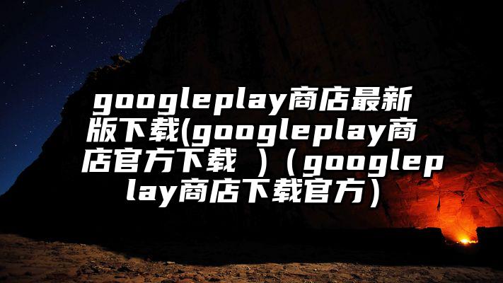 googleplay商店最新版下载(googleplay商店官方下载 )（googleplay商店下载官方）