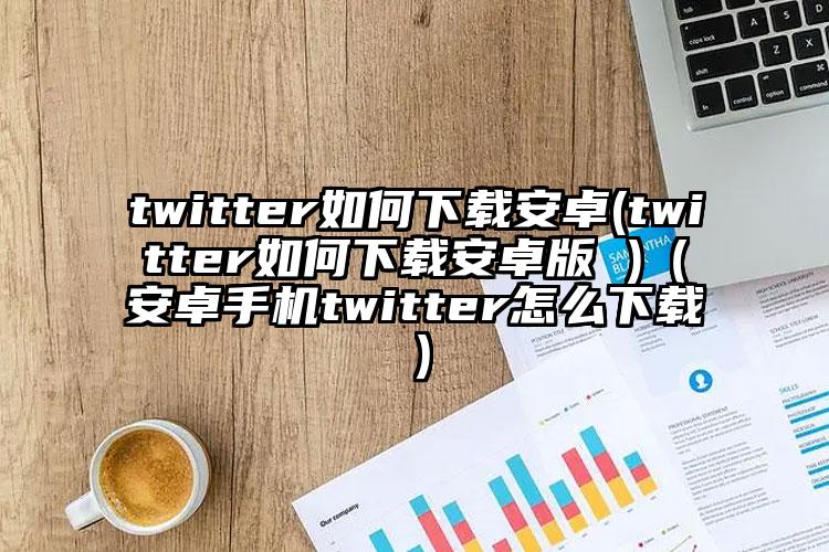 twitter如何下载安卓(twitter如何下载安卓版 )（安卓手机twitter怎么下载）