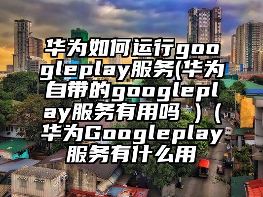 华为如何运行googleplay服务(华为自带的googleplay服务有用吗 )（华为Googleplay服务有什么用