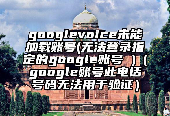 googlevoice未能加载账号(无法登录指定的google账号 )（google账号此电话号码无法用于验证）
