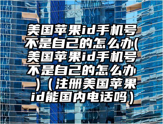 美国苹果id手机号不是自己的怎么办(美国苹果id手机号不是自己的怎么办 )（注册美国苹果id能国内电话吗）