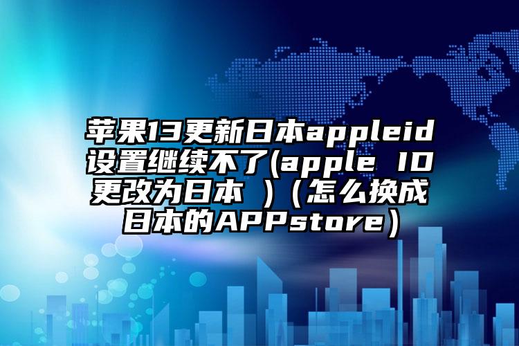 苹果13更新日本appleid设置继续不了(apple ID更改为日本 )（怎么换成日本的APPstore）