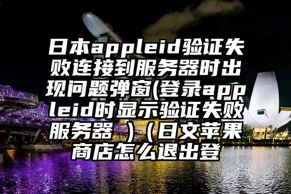日本appleid验证失败连接到服务器时出现问题弹窗(登录appleid时显示验证失败服务器 )（日文苹果商店怎么退出登