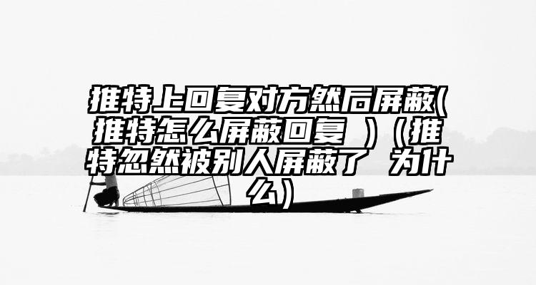 推特上回复对方然后屏蔽(推特怎么屏蔽回复 )（推特忽然被别人屏蔽了 为什么）