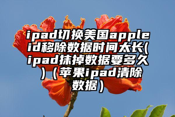 ipad切换美国appleid移除数据时间太长(ipad抹掉数据要多久 )（苹果ipad清除数据）