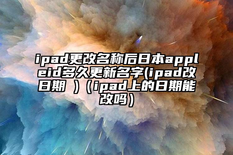 ipad更改名称后日本appleid多久更新名字(ipad改日期 )（ipad上的日期能改吗）