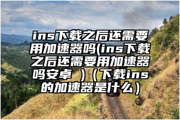 ins下载之后还需要用加速器吗(ins下载之后还需要用加速器吗安卓 )（下载ins的加速器是什么）