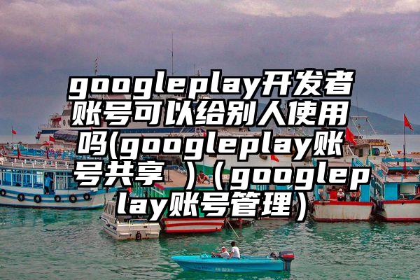 googleplay开发者账号可以给别人使用吗(googleplay账号共享 )（googleplay账号管理）