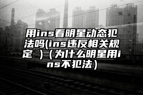 用ins看明星动态犯法吗(ins违反相关规定 )（为什么明星用ins不犯法）