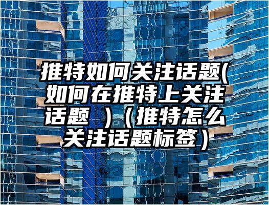 推特如何关注话题(如何在推特上关注话题 )（推特怎么关注话题标签）