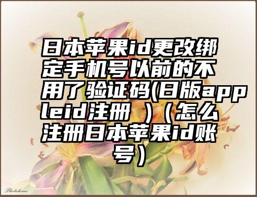 日本苹果id更改绑定手机号以前的不用了验证码(日版appleid注册 )（怎么注册日本苹果id账号）