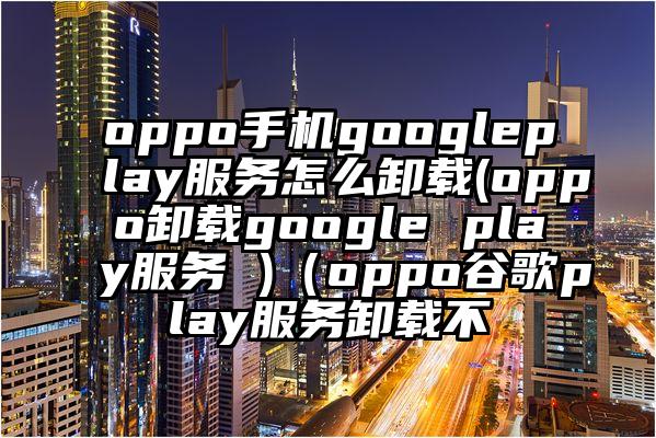 oppo手机googleplay服务怎么卸载(oppo卸载google play服务 )（oppo谷歌play服务卸载不