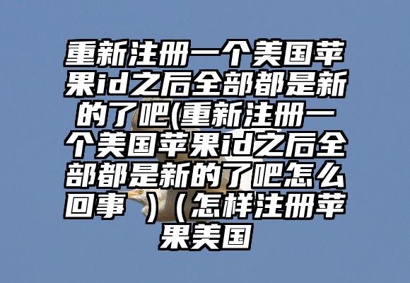 重新注册一个美国苹果id之后全部都是新的了吧(重新注册一个美国苹果id之后全部都是新的了吧怎么回事 )（怎样注册苹果美国