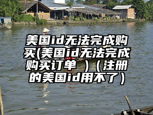 美国id无法完成购买(美国id无法完成购买订单 )（注册的美国id用不了）