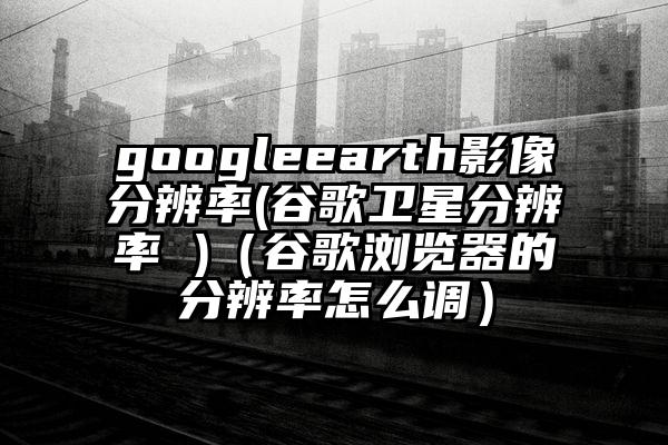 googleearth影像分辨率(谷歌卫星分辨率 )（谷歌浏览器的分辨率怎么调）