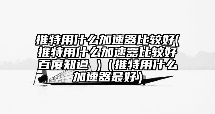推特用什么加速器比较好(推特用什么加速器比较好百度知道 )（推特用什么加速器最好）