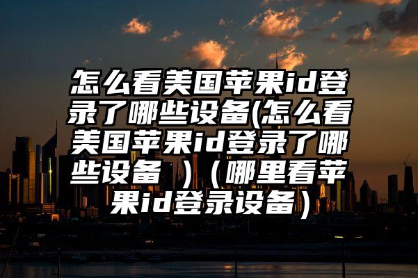 怎么看美国苹果id登录了哪些设备(怎么看美国苹果id登录了哪些设备 )（哪里看苹果id登录设备）