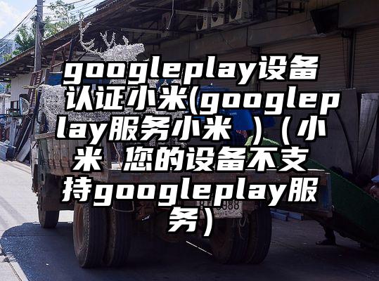 googleplay设备认证小米(googleplay服务小米 )（小米 您的设备不支持googleplay服务）