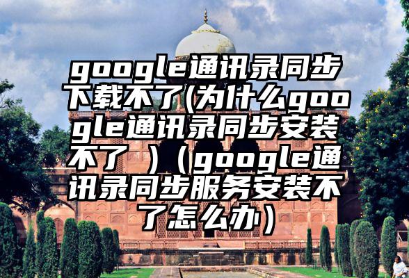google通讯录同步下载不了(为什么google通讯录同步安装不了 )（google通讯录同步服务安装不了怎么办）