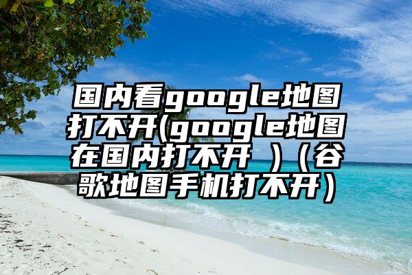 国内看google地图打不开(google地图在国内打不开 )（谷歌地图手机打不开）