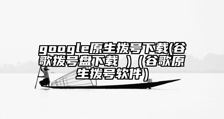 google原生拨号下载(谷歌拨号盘下载 )(谷歌原生拨号软件)
