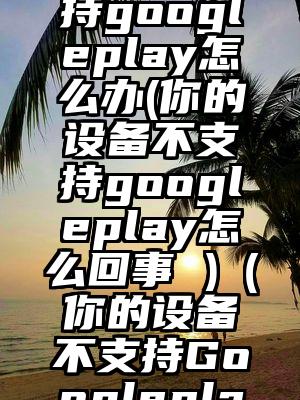平板不支持googleplay怎么办(你的设备不支持googleplay怎么回事 )（你的设备不支持Googleplay