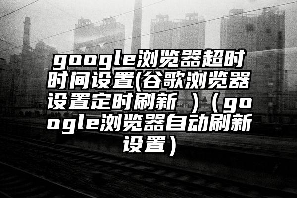google浏览器超时时间设置(谷歌浏览器设置定时刷新 )（google浏览器自动刷新设置）