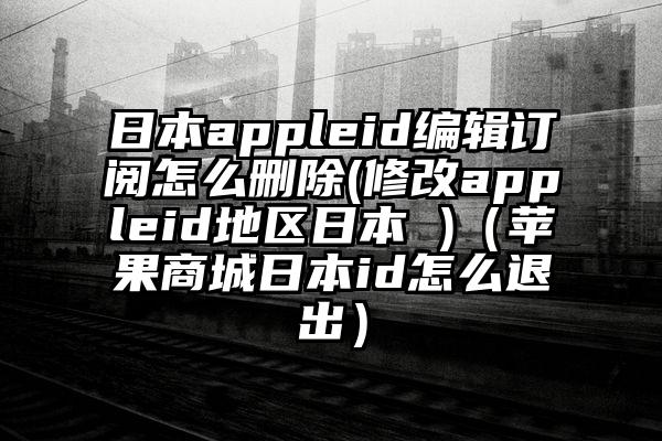 日本appleid编辑订阅怎么删除(修改appleid地区日本 )（苹果商城日本id怎么退出）