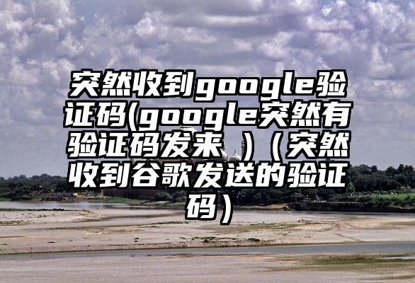 突然收到google验证码(google突然有验证码发来 )（突然收到谷歌发送的验证码）