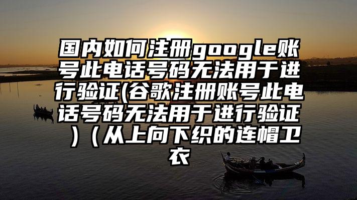 国内如何注册google账号此电话号码无法用于进行验证(谷歌注册账号此电话号码无法用于进行验证 )(从上向下织的连帽卫衣