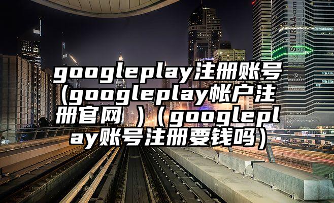 googleplay注册账号(googleplay帐户注册官网 )（googleplay账号注册要钱吗）