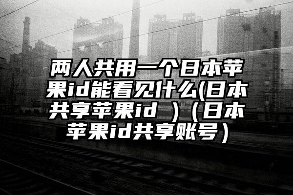 两人共用一个日本苹果id能看见什么(日本共享苹果id )（日本苹果id共享账号）