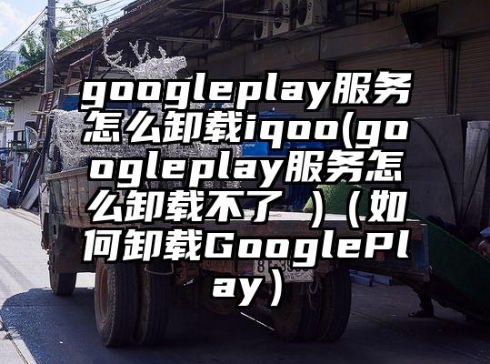 googleplay服务怎么卸载iqoo(googleplay服务怎么卸载不了 )（如何卸载GooglePlay）