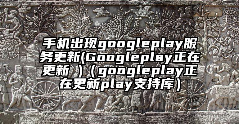 手机出现googleplay服务更新(Googleplay正在更新 )（googleplay正在更新play支持库）