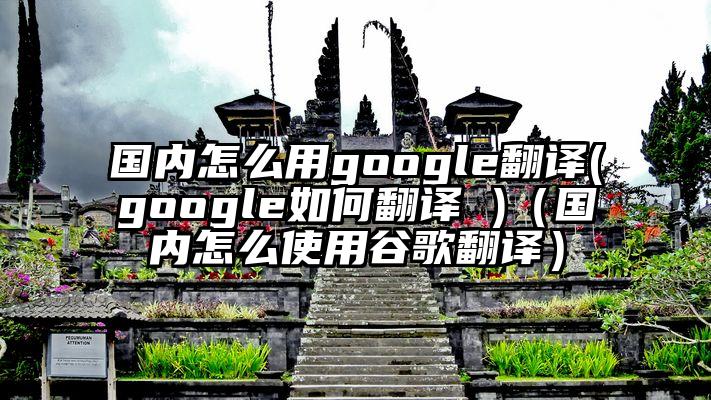 国内怎么用google翻译(google如何翻译 )（国内怎么使用谷歌翻译）