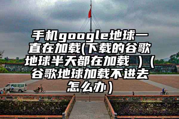 手机google地球一直在加载(下载的谷歌地球半天都在加载 )(谷歌地球加载不进去怎么办)