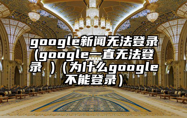 google新闻无法登录(google一直无法登录 )（为什么google不能登录）