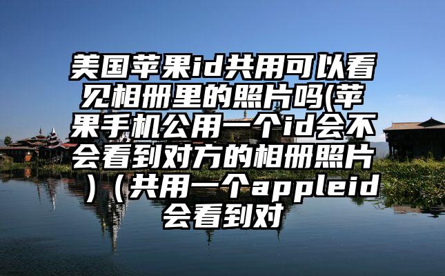 美国苹果id共用可以看见相册里的照片吗(苹果手机公用一个id会不会看到对方的相册照片 )（共用一个appleid会看到对
